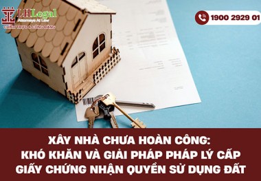 Xây nhà chưa hoàn công: Khó khăn và giải pháp pháp lý cấp giấy chứng nhận quyền sử dụng đất