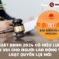 Luật BHXH 2024 có hiệu lực: Tin vui cho người lao động với loạt quyền lợi mới