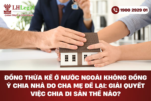 Đồng thừa kế ở nước ngoài không đồng ý chia nhà do cha mẹ để lại: Giải quyết việc chia di sản thế nào?