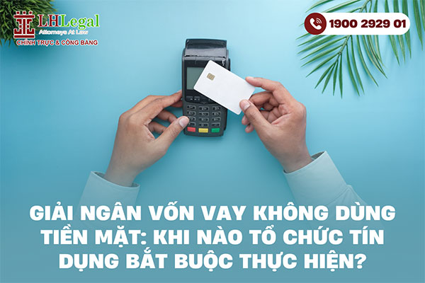 Giải ngân vốn vay không dùng tiền mặt: Khi nào tổ chức tín dụng bắt buộc thực hiện?