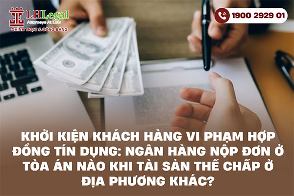 Khởi kiện khách hàng vi phạm hợp đồng tín dụng: Ngân hàng nộp đơn ở tòa án nào khi tài sản thế chấp ở địa phương khác?