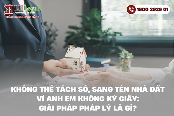 Không thể tách sổ, sang tên nhà đất vì anh em không ký giấy: Giải pháp pháp lý là gì?
