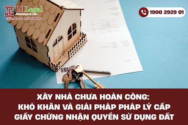 Xây nhà chưa hoàn công: Khó khăn và giải pháp pháp lý cấp giấy chứng nhận quyền sử dụng đất