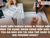 Khởi kiện khách hàng vi phạm hợp đồng tín dụng: Ngân hàng nộp đơn ở tòa án nào khi tài sản thế chấp ở địa phương khác?
