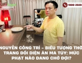 Nguyễn Công Trí - Biểu tượng thời trang đối diện án ma túy: Mức phạt nào đang chờ đợi?